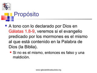 Propósito
   A tono con lo declarado por Dios en
    Gálatas 1.8-9, veremos si el evangelio
    predicado por los mormones es el mismo
    al que está contenido en la Palabra de
    Dios (la Biblia).
       Si no es el mismo, entonces es falso y una
        maldición.


                     www.iglesiabiblicabautista.org
 