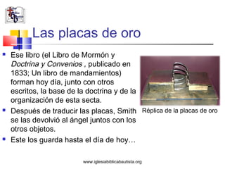 Las placas de oro
   Ese libro (el Libro de Mormón y
    Doctrina y Convenios , publicado en
    1833; Un libro de mandamientos)
    forman hoy día, junto con otros
    escritos, la base de la doctrina y de la
    organización de esta secta.
   Después de traducir las placas, Smith Réplica de la placas de oro
    se las devolvió al ángel juntos con los
    otros objetos.
   Este los guarda hasta el día de hoy…

                          www.iglesiabiblicabautista.org
 