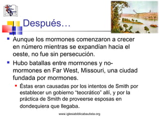 Después…
   Aunque los mormones comenzaron a crecer
    en número mientras se expandían hacia el
    oeste, no fue sin persecución.
   Hubo batallas entre mormones y no-
    mormones en Far West, Missouri, una ciudad
    fundada por mormones.
       Éstas eran causadas por los intentos de Smith por
        establecer un gobierno “teocrático” allí, y por la
        práctica de Smith de proveerse esposas en
        dondequiera que llegaba.
                        www.iglesiabiblicabautista.org
 