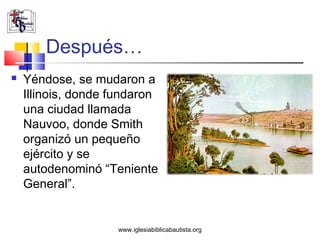 Después…
   Yéndose, se mudaron a
    Illinois, donde fundaron
    una ciudad llamada
    Nauvoo, donde Smith
    organizó un pequeño
    ejército y se
    autodenominó “Teniente
    General”.


                    www.iglesiabiblicabautista.org
 