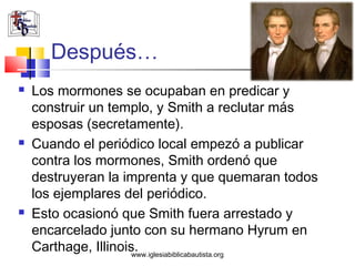 Después…
   Los mormones se ocupaban en predicar y
    construir un templo, y Smith a reclutar más
    esposas (secretamente).
   Cuando el periódico local empezó a publicar
    contra los mormones, Smith ordenó que
    destruyeran la imprenta y que quemaran todos
    los ejemplares del periódico.
   Esto ocasionó que Smith fuera arrestado y
    encarcelado junto con su hermano Hyrum en
    Carthage, Illinois.
                      www.iglesiabiblicabautista.org
 
