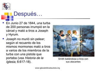 Después…
   En Junio 27 de 1844, una turba
    de 200 personas irrumpió en la
    cárcel y mató a tiros a Joseph
    y Hyrum.
   Joseph no murió sin pelear;
    según el recuento de los
    mismos mormones mató a tiros
    a varios de los miembros de la
    turba con una pistola que
    portaba (vea Historia de la                    Smith batiéndose a tiros con
    Iglesia, 6:617-18).                                   sus atacantes

                       www.iglesiabiblicabautista.org
 