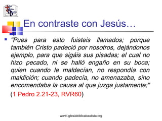 En contraste con Jesús…
   "Pues para esto fuisteis llamados; porque
    también Cristo padeció por nosotros, dejándonos
    ejemplo, para que sigáis sus pisadas; el cual no
    hizo pecado, ni se halló engaño en su boca;
    quien cuando le maldecían, no respondía con
    maldición; cuando padecía, no amenazaba, sino
    encomendaba la causa al que juzga justamente;"
    (1 Pedro 2.21-23, RVR60)


                     www.iglesiabiblicabautista.org
 