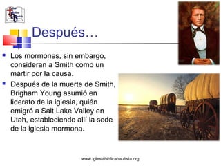 Después…
   Los mormones, sin embargo,
    consideran a Smith como un
    mártir por la causa.
   Después de la muerte de Smith,
    Brigham Young asumió en
    liderato de la iglesia, quién
    emigró a Salt Lake Valley en
    Utah, estableciendo allí la sede
    de la iglesia mormona.


                         www.iglesiabiblicabautista.org
 