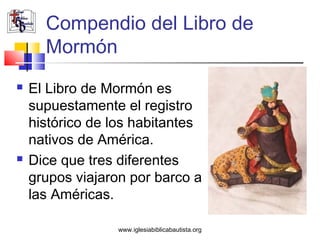 Compendio del Libro de
      Mormón
   El Libro de Mormón es
    supuestamente el registro
    histórico de los habitantes
    nativos de América.
   Dice que tres diferentes
    grupos viajaron por barco a
    las Américas.

                 www.iglesiabiblicabautista.org
 