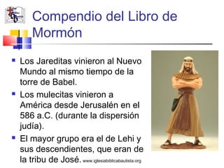 Compendio del Libro de
        Mormón
   Los Jareditas vinieron al Nuevo
    Mundo al mismo tiempo de la
    torre de Babel.
   Los mulecitas vinieron a
    América desde Jerusalén en el
    586 a.C. (durante la dispersión
    judía).
   El mayor grupo era el de Lehi y
    sus descendientes, que eran de
    la tribu de José. www.iglesiabiblicabautista.org
 