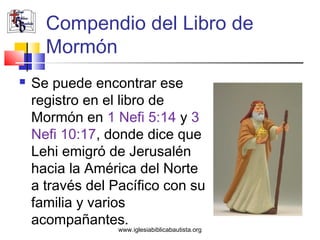 Compendio del Libro de
      Mormón
   Se puede encontrar ese
    registro en el libro de
    Mormón en 1 Nefi 5:14 y 3
    Nefi 10:17, donde dice que
    Lehi emigró de Jerusalén
    hacia la América del Norte
    a través del Pacífico con su
    familia y varios
    acompañantes.
                  www.iglesiabiblicabautista.org
 