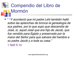 Compendio del Libro de
      Mormón
   “ 14Y aconteció que mi padre Lehi también halló
    sobre las aplanchas de bronce la genealogía de
    sus padres, por lo que supo que descendía de
    José, sí, aquel José que era hijo de Jacob, que
    fue vendido para Egipto y preservado por la
    mano del Señor para que salvara del hambre a
    su padre Jacob y a toda su casa.”
    1 Nefi 5:14


                   www.iglesiabiblicabautista.org
 