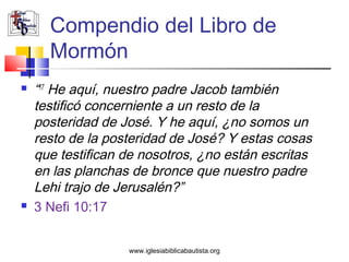 Compendio del Libro de
      Mormón
   “17 He aquí, nuestro padre Jacob también
    testificó concerniente a un resto de la
    posteridad de José. Y he aquí, ¿no somos un
    resto de la posteridad de José? Y estas cosas
    que testifican de nosotros, ¿no están escritas
    en las planchas de bronce que nuestro padre
    Lehi trajo de Jerusalén?”
   3 Nefi 10:17


                   www.iglesiabiblicabautista.org
 