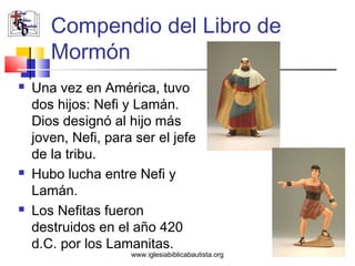 Compendio del Libro de
       Mormón
   Una vez en América, tuvo
    dos hijos: Nefi y Lamán.
    Dios designó al hijo más
    joven, Nefi, para ser el jefe
    de la tribu.
   Hubo lucha entre Nefi y
    Lamán.
   Los Nefitas fueron
    destruidos en el año 420
    d.C. por los Lamanitas.
                     www.iglesiabiblicabautista.org
 