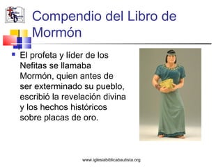Compendio del Libro de
       Mormón
   El profeta y líder de los
    Nefitas se llamaba
    Mormón, quien antes de
    ser exterminado su pueblo,
    escribió la revelación divina
    y los hechos históricos
    sobre placas de oro.



                     www.iglesiabiblicabautista.org
 