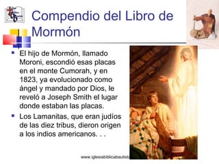 Compendio del Libro de
       Mormón
   El hijo de Mormón, llamado
    Moroni, escondió esas placas
    en el monte Cumorah, y en
    1823, ya evolucionado como
    ángel y mandado por Dios, le
    reveló a Joseph Smith el lugar
    donde estaban las placas.
   Los Lamanitas, que eran judíos
    de las diez tribus, dieron origen
    a los indios americanos. . .


                       www.iglesiabiblicabautista.org
 