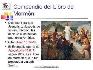 Compendio del Libro de
         Mormón
   Dice ese libro que
    Jesucristo, después de
    su resurrección, les
    ministró a los nefitas
    aquí en la América.
   Citan Juan 10:14-16.
   El Evangelio eterno de
    Apocalipsis 14:6, 7,
    según ellos, es el libro
    de Mormón que le fue
    prestado a Joseph
    Smith.               www.iglesiabiblicabautista.org
 