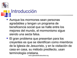 Introducción
   Aunque los mormones sean personas
    agradables y tengan un programa de
    beneficencia social que se halle entre los
    mejores del mundo, el mormonismo sigue
    siendo una secta falsa.
   El gran problema que presentan para los
    creyentes es que se identifican como miembros
    de la Iglesia de Jesucristo, y en la visitación de
    casa en casa, su método predilecto, usan
    terminología cristiana.
                   www.iglesiabiblicabautista.org
 