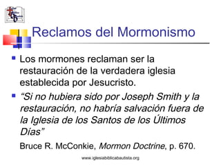 Reclamos del Mormonismo
   Los mormones reclaman ser la
    restauración de la verdadera iglesia
    establecida por Jesucristo.
   “Si no hubiera sido por Joseph Smith y la
    restauración, no habría salvación fuera de
    la Iglesia de los Santos de los Últimos
    Días”
    Bruce R. McConkie, Mormon Doctrine, p. 670.
                   www.iglesiabiblicabautista.org
 