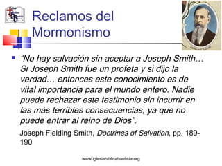 Reclamos del
       Mormonismo
   “No hay salvación sin aceptar a Joseph Smith…
    Si Joseph Smith fue un profeta y si dijo la
    verdad… entonces este conocimiento es de
    vital importancia para el mundo entero. Nadie
    puede rechazar este testimonio sin incurrir en
    las más terribles consecuencias, ya que no
    puede entrar al reino de Dios”.
    Joseph Fielding Smith, Doctrines of Salvation, pp. 189-
    190

                       www.iglesiabiblicabautista.org
 