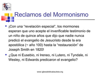 Reclamos del Mormonismo
   ¡Con una “revelación especial”, los mormones
    esperan que uno acepte el inverificable testimonio de
    un niño de quince años que dijo que nadie nunca
    predicó el evangelio de Jesucristo desde la era
    apostólica (~ año 100) hasta la “restauración” de
    Joseph Smith en 1820!
   ¿Que ni Eusebio, ni Ireneo, ni Lutero, ni Tyndale, ni
    Wesley, ni Edwards predicaron el evangelio?


                       www.iglesiabiblicabautista.org
 