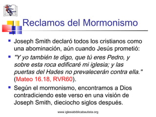 Reclamos del Mormonismo
   Joseph Smith declaró todos los cristianos como
    una abominación, aún cuando Jesús prometió:
   "Y yo también te digo, que tú eres Pedro, y
    sobre esta roca edificaré mi iglesia; y las
    puertas del Hades no prevalecerán contra ella."
    (Mateo 16.18, RVR60).
   Según el mormonismo, encontramos a Dios
    contradiciendo este verso en una visión de
    Joseph Smith, dieciocho siglos después.
                    www.iglesiabiblicabautista.org
 