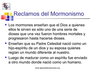 Reclamos del Mormonismo
   Los mormones enseñan que el Dios a quienes
    ellos le sirven es sólo uno de una serie de
    dioses que una vez fueron hombres mortales y
    progresaron hasta hacerse dioses.
   Enseñan que su Padre Celestial nació como un
    hijo-espíritu de un dios y su esposa quienes
    regían un mundo diferente al nuestro.
   Luego de madurar como un espíritu fue enviado
    a otro mundo donde nació como un humano.
                   www.iglesiabiblicabautista.org
 