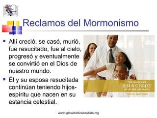 Reclamos del Mormonismo
   Allí creció, se casó, murió,
    fue resucitado, fue al cielo,
    progresó y eventualmente
    se convirtió en el Dios de
    nuestro mundo.
   Él y su esposa resucitada
    continúan teniendo hijos-
    espíritu que nacen en su
    estancia celestial.
                       www.iglesiabiblicabautista.org
 