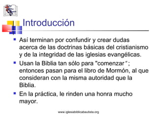 Introducción
   Así terminan por confundir y crear dudas
    acerca de las doctrinas básicas del cristianismo
    y de la integridad de las iglesias evangélicas.
   Usan la Biblia tan sólo para "comenzar“ ;
    entonces pasan para el libro de Mormón, al que
    consideran con la misma autoridad que la
    Biblia.
   En la práctica, le rinden una honra mucho
    mayor.
                  www.iglesiabiblicabautista.org
 