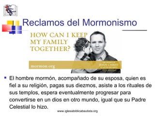 Reclamos del Mormonismo




   El hombre mormón, acompañado de su esposa, quien es
    fiel a su religión, pagas sus diezmos, asiste a los rituales de
    sus templos, espera eventualmente progresar para
    convertirse en un dios en otro mundo, igual que su Padre
    Celestial lo hizo.
                         www.iglesiabiblicabautista.org
 