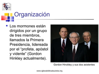 Organización
   Los mormones están
    dirigidos por un grupo
    de tres miembros,
    llamados la Primera
    Presidencia, lidereada
    por el “profeta, apóstol
    y vidente” (Gordon
    Hinkley actualmente).
                                       Gordon Hinckley y sus dos asistentes

                    www.iglesiabiblicabautista.org
 