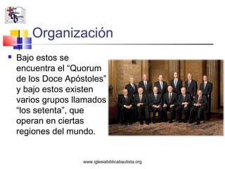 Organización
   Bajo estos se
    encuentra el “Quorum
    de los Doce Apóstoles”
    y bajo estos existen
    varios grupos llamados
    “los setenta”, que
    operan en ciertas
    regiones del mundo.


                    www.iglesiabiblicabautista.org
 
