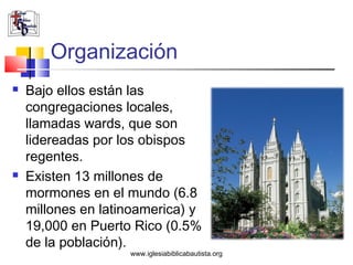 Organización
   Bajo ellos están las
    congregaciones locales,
    llamadas wards, que son
    lidereadas por los obispos
    regentes.
   Existen 13 millones de
    mormones en el mundo (6.8
    millones en latinoamerica) y
    19,000 en Puerto Rico (0.5%
    de la población).
                    www.iglesiabiblicabautista.org
 