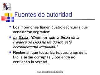Fuentes de autoridad
   Los mormones tienen cuatro escrituras que
    consideran sagradas:
   La Biblia - "Creemos que la Biblia es la
    Palabra de Dios hasta donde esté
    correctamente traducida."
   Reclaman que todas las traducciones de la
    Biblia están corruptas y por ende no
    contienen la verdad.

                 www.iglesiabiblicabautista.org
 