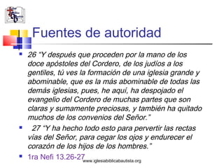 Fuentes de autoridad
   26 “Y después que proceden por la mano de los
    doce apóstoles del Cordero, de los judíos a los
    gentiles, tú ves la formación de una iglesia grande y
    abominable, que es la más abominable de todas las
    demás iglesias, pues, he aquí, ha despojado el
    evangelio del Cordero de muchas partes que son
    claras y sumamente preciosas, y también ha quitado
    muchos de los convenios del Señor.”
    27 “Y ha hecho todo esto para pervertir las rectas
    vías del Señor, para cegar los ojos y endurecer el
    corazón de los hijos de los hombres.”
   1ra Nefi 13.26-27 www.iglesiabiblicabautista.org
 