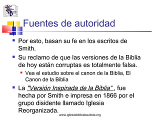 Fuentes de autoridad
   Por esto, basan su fe en los escritos de
    Smith.
   Su reclamo de que las versiones de la Biblia
    de hoy están corruptas es totalmente falsa.
       Vea el estudio sobre el canon de la Biblia, El
        Canon de la Biblia
   La "Versión Inspirada de la Biblia“ , fue
    hecha por Smith e impresa en 1866 por el
    grupo disidente llamado Iglesia
    Reorganizada.
                      www.iglesiabiblicabautista.org
 