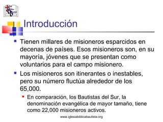 Introducción
   Tienen millares de misioneros esparcidos en
    decenas de países. Esos misioneros son, en su
    mayoría, jóvenes que se presentan como
    voluntarios para el campo misionero.
   Los misioneros son itinerantes o inestables,
    pero su número fluctúa alrededor de los
    65,000.
       En comparación, los Bautistas del Sur, la
        denominación evangélica de mayor tamaño, tiene
        como 22,000 misioneros activos.
                    www.iglesiabiblicabautista.org
 