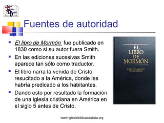 Fuentes de autoridad
   El libro de Mormón fue publicado en
    1830 como si su autor fuera Smith.
   En las ediciones sucesivas Smith
    aparece tan sólo como traductor.
   El libro narra la venida de Cristo
    resucitado a la América, donde les
    habría predicado a los habitantes.
   Dando esto por resultado la formación
    de una iglesia cristiana en América en
    el siglo 5 antes de Cristo.

                      www.iglesiabiblicabautista.org
 
