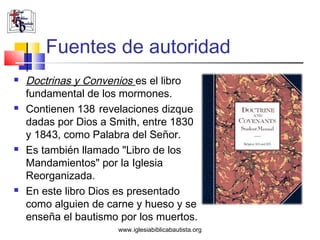 Fuentes de autoridad
   Doctrinas y Convenios es el libro
    fundamental de los mormones.
   Contienen 138 revelaciones dizque
    dadas por Dios a Smith, entre 1830
    y 1843, como Palabra del Señor.
   Es también llamado "Libro de los
    Mandamientos" por la Iglesia
    Reorganizada.
   En este libro Dios es presentado
    como alguien de carne y hueso y se
    enseña el bautismo por los muertos.
                      www.iglesiabiblicabautista.org
 
