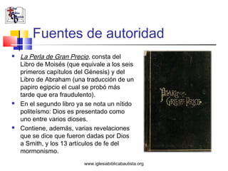Fuentes de autoridad
   La Perla de Gran Precio, consta del
    Libro de Moisés (que equivale a los seis
    primeros capítulos del Génesis) y del
    Libro de Abraham (una traducción de un
    papiro egipcio el cual se probó más
    tarde que era fraudulento).
   En el segundo libro ya se nota un nítido
    politeísmo: Dios es presentado como
    uno entre varios dioses.
   Contiene, además, varias revelaciones
    que se dice que fueron dadas por Dios
    a Smith, y los 13 artículos de fe del
    mormonismo.
                          www.iglesiabiblicabautista.org
 