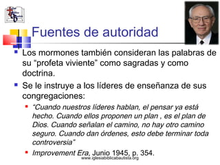 Fuentes de autoridad
   Los mormones también consideran las palabras de
    su “profeta viviente” como sagradas y como
    doctrina.
   Se le instruye a los líderes de enseñanza de sus
    congregaciones:
       “Cuando nuestros líderes hablan, el pensar ya está
        hecho. Cuando ellos proponen un plan , es el plan de
        Dios. Cuando señalan el camino, no hay otro camino
        seguro. Cuando dan órdenes, esto debe terminar toda
        controversia”
       Improvement Era, Junio 1945, p. 354.
                      www.iglesiabiblicabautista.org
 