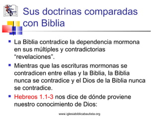 Sus doctrinas comparadas
       con Biblia
   La Biblia contradice la dependencia mormona
    en sus múltiples y contradictorias
    “revelaciones”.
   Mientras que las escrituras mormonas se
    contradicen entre ellas y la Biblia, la Biblia
    nunca se contradice y el Dios de la Biblia nunca
    se contradice.
   Hebreos 1.1-3 nos dice de dónde proviene
    nuestro conocimiento de Dios:
                    www.iglesiabiblicabautista.org
 