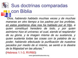 Sus doctrinas comparadas
    con Biblia
 “Dios, habiendo hablado muchas veces y de muchas
maneras en otro tiempo a los padres por los profetas,
en estos postreros días nos ha hablado por el Hijo, a
quien constituyó heredero de todo, y por quien
asimismo hizo el universo; el cual, siendo el resplandor
de su gloria, y la imagen misma de su sustancia, y
quien sustenta todas las cosas con la palabra de su
poder, habiendo efectuado la purificación de nuestros
pecados por medio de sí mismo, se sentó a la diestra
de la Majestad en las alturas,"
(Hebreos 1.1-3, RVR60)
                  www.iglesiabiblicabautista.org
 