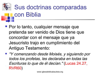 Sus doctrinas comparadas
       con Biblia
   Por lo tanto, cualquier mensaje que
    pretenda ser venido de Dios tiene que
    concordar con el mensaje que ya
    Jesucristo trajo en cumplimiento del
    Antiguo Testamento:
   "Y comenzando desde Moisés, y siguiendo por
    todos los profetas, les declaraba en todas las
    Escrituras lo que de él decían." (Lucas 24.27,
    RVR60)
                   www.iglesiabiblicabautista.org
 
