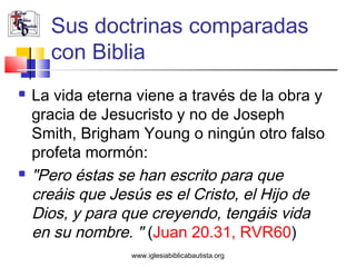 Sus doctrinas comparadas
      con Biblia
   La vida eterna viene a través de la obra y
    gracia de Jesucristo y no de Joseph
    Smith, Brigham Young o ningún otro falso
    profeta mormón:
   "Pero éstas se han escrito para que
    creáis que Jesús es el Cristo, el Hijo de
    Dios, y para que creyendo, tengáis vida
    en su nombre. " (Juan 20.31, RVR60)
                  www.iglesiabiblicabautista.org
 