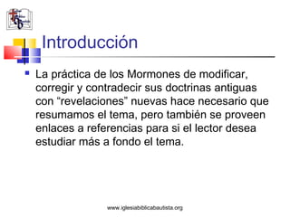 Introducción
   La práctica de los Mormones de modificar,
    corregir y contradecir sus doctrinas antiguas
    con “revelaciones” nuevas hace necesario que
    resumamos el tema, pero también se proveen
    enlaces a referencias para si el lector desea
    estudiar más a fondo el tema.




                 www.iglesiabiblicabautista.org
 
