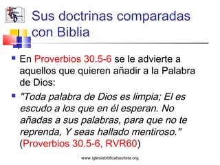 Sus doctrinas comparadas
      con Biblia
   En Proverbios 30.5-6 se le advierte a
    aquellos que quieren añadir a la Palabra
    de Dios:
   "Toda palabra de Dios es limpia; El es
    escudo a los que en él esperan. No
    añadas a sus palabras, para que no te
    reprenda, Y seas hallado mentiroso."
    (Proverbios 30.5-6, RVR60)
                  www.iglesiabiblicabautista.org
 