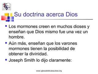 Su doctrina acerca Dios
   Los mormones creen en muchos dioses y
    enseñan que Dios mismo fue una vez un
    hombre.
   Aún más, enseñan que los varones
    mormones tienen la posibilidad de
    obtener la divinidad.
   Joseph Smith lo dijo claramente:

                www.iglesiabiblicabautista.org
 