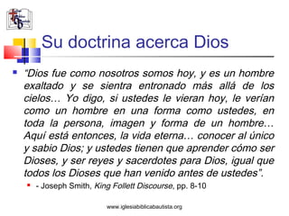Su doctrina acerca Dios
   “Dios fue como nosotros somos hoy, y es un hombre
    exaltado y se sientra entronado más allá de los
    cielos… Yo digo, si ustedes le vieran hoy, le verían
    como un hombre en una forma como ustedes, en
    toda la persona, imagen y forma de un hombre…
    Aquí está entonces, la vida eterna… conocer al único
    y sabio Dios; y ustedes tienen que aprender cómo ser
    Dioses, y ser reyes y sacerdotes para Dios, igual que
    todos los Dioses que han venido antes de ustedes”.
       - Joseph Smith, King Follett Discourse, pp. 8-10

                           www.iglesiabiblicabautista.org
 