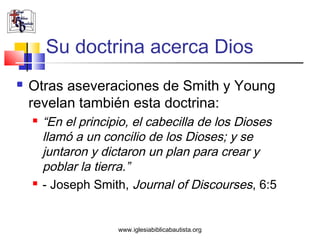 Su doctrina acerca Dios
   Otras aseveraciones de Smith y Young
    revelan también esta doctrina:
       “En el principio, el cabecilla de los Dioses
        llamó a un concilio de los Dioses; y se
        juntaron y dictaron un plan para crear y
        poblar la tierra.”
       - Joseph Smith, Journal of Discourses, 6:5


                      www.iglesiabiblicabautista.org
 