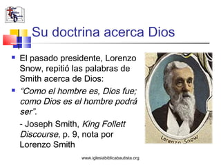 Su doctrina acerca Dios
   El pasado presidente, Lorenzo
    Snow, repitió las palabras de
    Smith acerca de Dios:
   “Como el hombre es, Dios fue;
    como Dios es el hombre podrá
    ser”.
    - Joseph Smith, King Follett
    Discourse, p. 9, nota por
    Lorenzo Smith
                   www.iglesiabiblicabautista.org
 