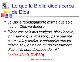 Lo que la Biblia dice acerca
      de Dios
   La Biblia repetidamente afirma que sólo
    hay un Dios verdadero:
   "Vosotros sois mis testigos, dice Jehová,
    y mi siervo que yo escogí, para que me
    conozcáis y creáis, y entendáis que yo
    mismo soy; antes de mí no fue formado
    dios, ni lo será después de mí."
    (Isaías 43.10, RVR60)
                  www.iglesiabiblicabautista.org
 