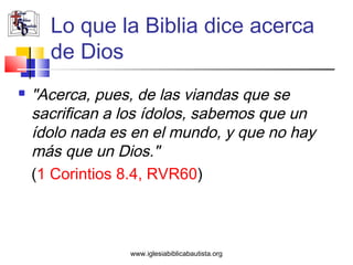 Lo que la Biblia dice acerca
      de Dios
   "Acerca, pues, de las viandas que se
    sacrifican a los ídolos, sabemos que un
    ídolo nada es en el mundo, y que no hay
    más que un Dios."
    (1 Corintios 8.4, RVR60)



                 www.iglesiabiblicabautista.org
 