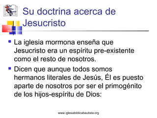 Su doctrina acerca de
      Jesucristo
   La iglesia mormona enseña que
    Jesucristo era un espíritu pre-existente
    como el resto de nosotros.
   Dicen que aunque todos somos
    hermanos literales de Jesús, Él es puesto
    aparte de nosotros por ser el primogénito
    de los hijos-espíritu de Dios:

                 www.iglesiabiblicabautista.org
 